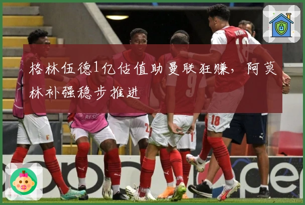 格林伍德1亿估值助曼联狂赚，阿莫林补强稳步推进