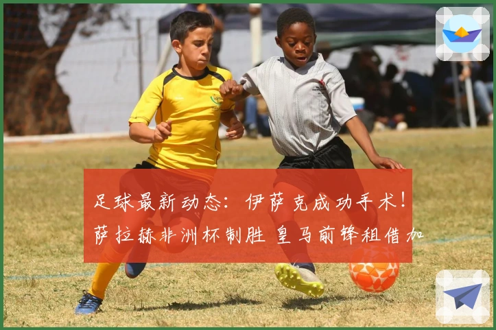 足球最新动态：伊萨克成功手术！萨拉赫非洲杯制胜 皇马前锋租借加盟里昂