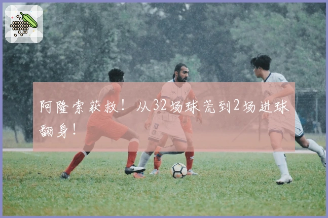 阿隆索获救！从32场球荒到2场进球翻身！