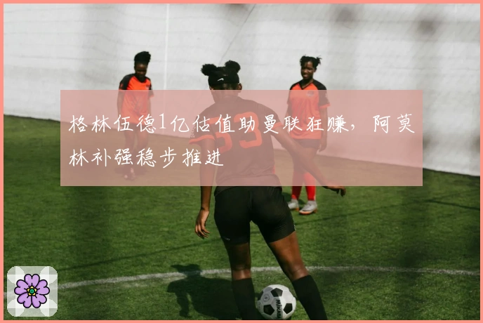 格林伍德1亿估值助曼联狂赚，阿莫林补强稳步推进