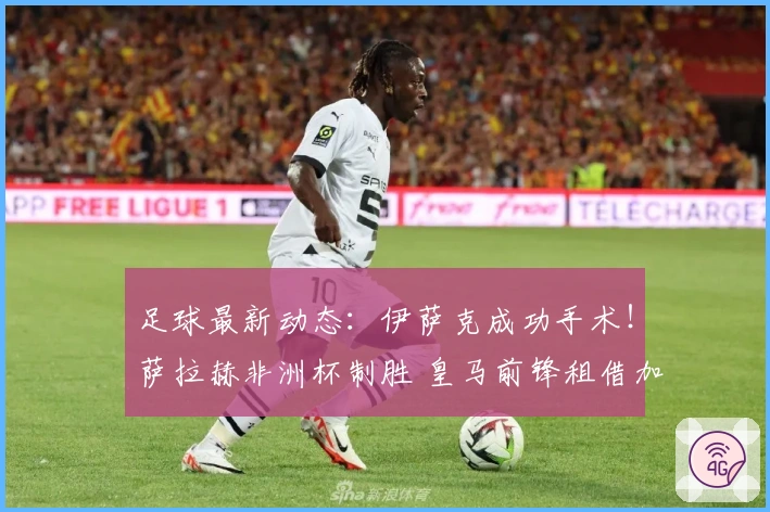 足球最新动态：伊萨克成功手术！萨拉赫非洲杯制胜 皇马前锋租借加盟里昂