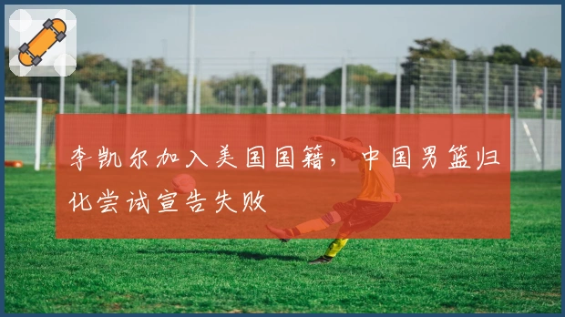 李凯尔加入美国国籍，中国男篮归化尝试宣告失败