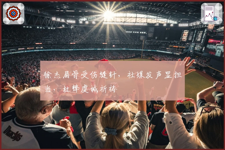 徐杰眉骨受伤缝针，社媒发声显担当，杜锋虔诚祈祷